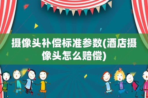 攝像頭補償標準參數(酒店攝像頭怎么賠償)