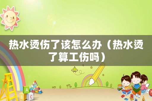 熱水燙傷了該怎么辦（熱水燙了算工傷嗎）
