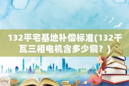 132平宅基地補(bǔ)償標(biāo)準(zhǔn)(132千瓦三相電機(jī)含多少銅？)
