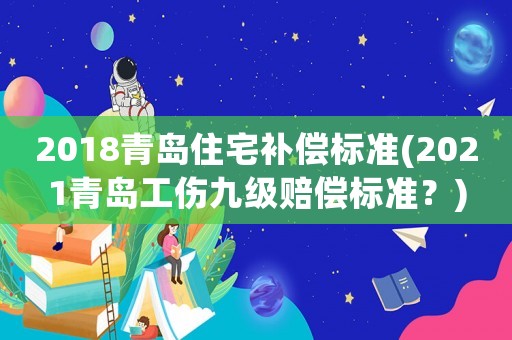 2018青島住宅補(bǔ)償標(biāo)準(zhǔn)(2021青島工傷九級(jí)賠償標(biāo)準(zhǔn)？)