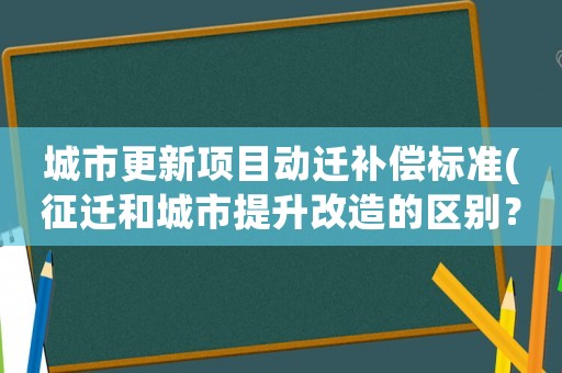 城市更新項目動遷補償標準(征遷和城市提升改造的區別？)
