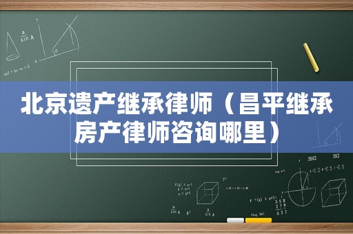 北京遺產(chǎn)繼承律師（昌平繼承房產(chǎn)律師咨詢哪里）