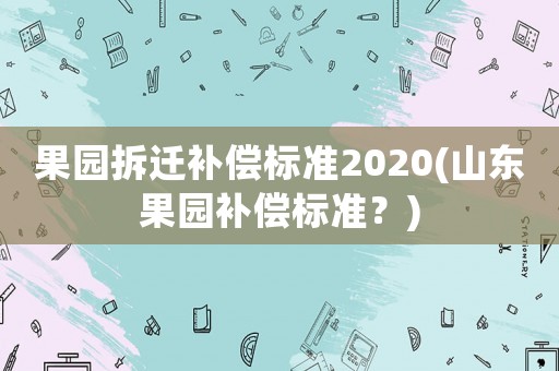 果園拆遷補償標準2020(山東果園補償標準？)