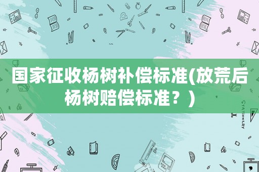 國家征收楊樹補償標準(放荒后楊樹賠償標準？)