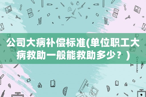 公司大病補償標準(單位職工大病救助一般能救助多少？)