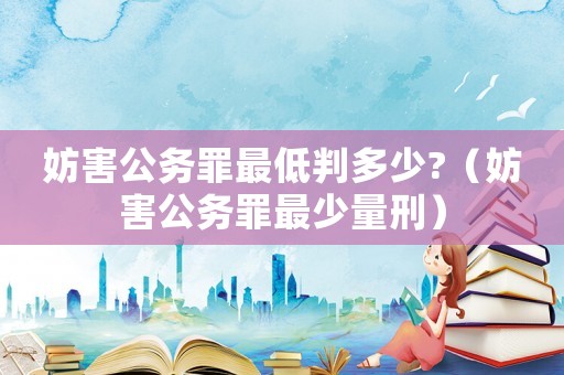 妨害公務(wù)罪最低判多少?（妨害公務(wù)罪最少量刑）