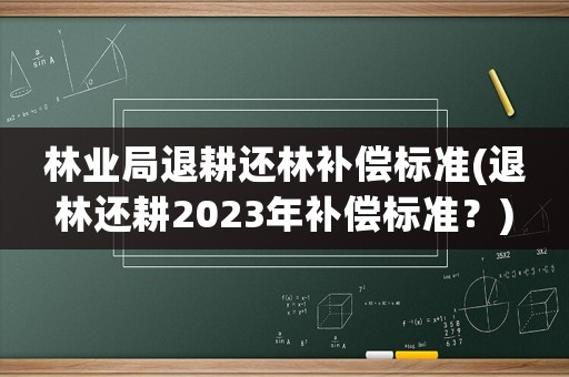 林業局退耕還林補償標準(退林還耕2023年補償標準？)