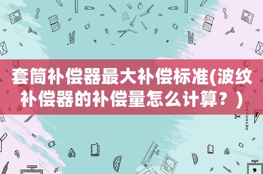 套筒補償器最大補償標準(波紋補償器的補償量怎么計算？)
