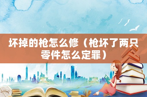 壞掉的槍怎么修（槍壞了兩只零件怎么定罪）