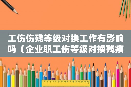 工傷傷殘等級對換工作有影響嗎（企業(yè)職工傷等級對換殘疾證）