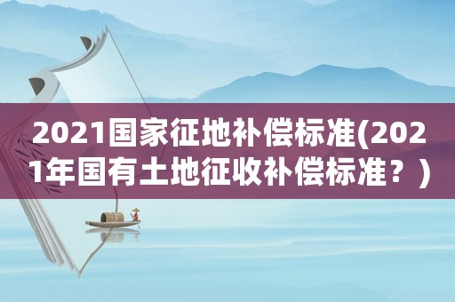 2021國家征地補償標準(2021年國有土地征收補償標準？)