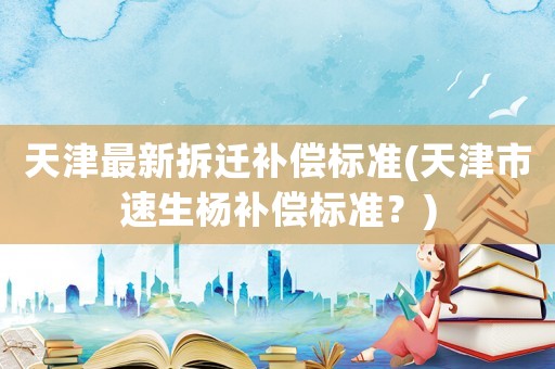 天津最新拆遷補償標準(天津市速生楊補償標準？)