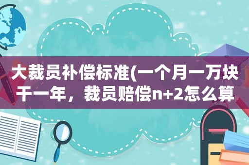 大裁員補償標準(一個月一萬塊干一年，裁員賠償n+2怎么算？)