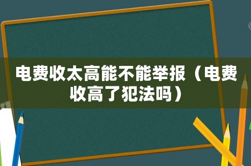 電費(fèi)收太高能不能舉報(bào)（電費(fèi)收高了犯法嗎）