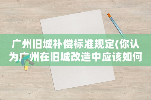 廣州舊城補償標準規定(你認為廣州在舊城改造中應該如何做)