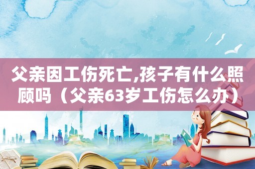 父親因工傷死亡,孩子有什么照顧嗎（父親63歲工傷怎么辦）