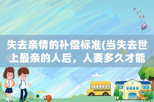 失去親情的補償標準(當失去世上最親的人后，人要多久才能走出困境。又需要怎樣走出困境？)