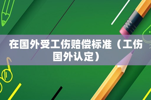 在國外受工傷賠償標準（工傷國外認定）