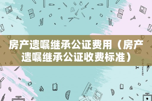 房產遺囑繼承公證費用（房產遺囑繼承公證收費標準）