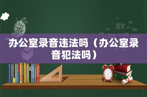 辦公室錄音違法嗎（辦公室錄音犯法嗎）