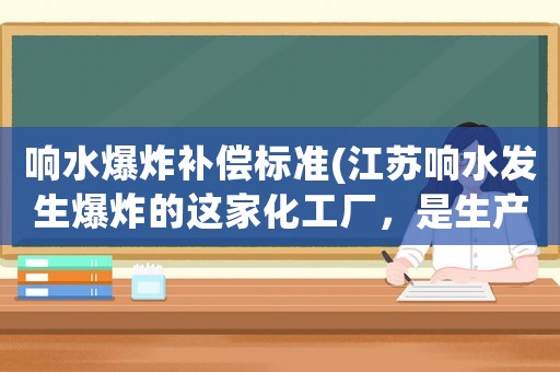響水爆炸補(bǔ)償標(biāo)準(zhǔn)(江蘇響水發(fā)生爆炸的這家化工廠，是生產(chǎn)什么的？有這么大的爆炸威力？)