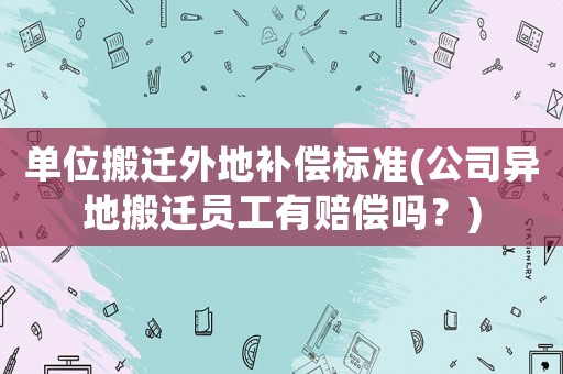 單位搬遷外地補償標準(公司異地搬遷員工有賠償嗎？)