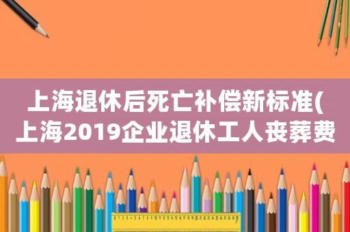上海退休后死亡補償新標準(上海2019企業退休工人喪葬費標準？)