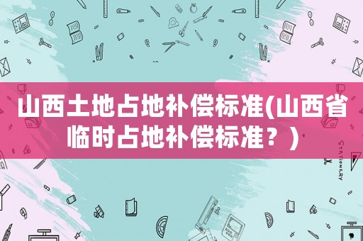 山西土地占地補償標準(山西省臨時占地補償標準？)