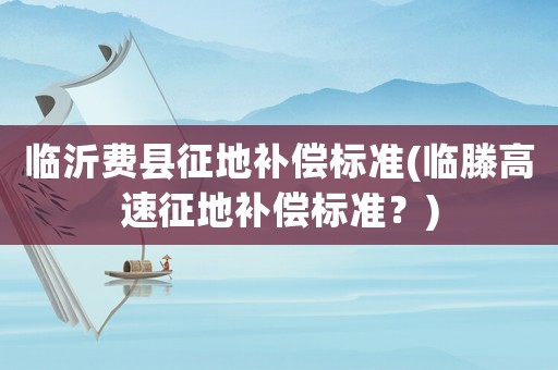 臨沂費(fèi)縣征地補(bǔ)償標(biāo)準(zhǔn)(臨滕高速征地補(bǔ)償標(biāo)準(zhǔn)？)