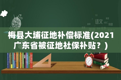 梅縣大埔征地補償標準(2021廣東省被征地社保補貼？)