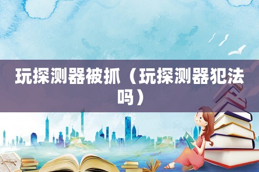 玩探測器被抓（玩探測器犯法嗎）
