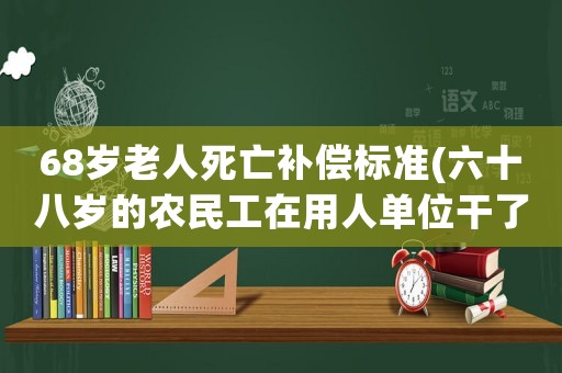 68歲老人死亡補(bǔ)償標(biāo)準(zhǔn)(六十八歲的農(nóng)民工在用人單位干了六年辭退時(shí)有補(bǔ)償嗎)
