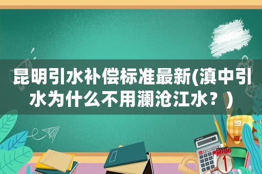 昆明引水補償標準最新(滇中引水為什么不用瀾滄江水？)