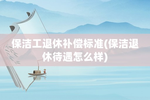 保潔工退休補償標準(保潔退休待遇怎么樣)