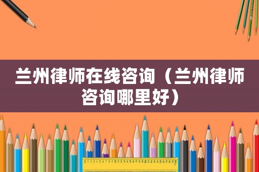 蘭州律師在線咨詢（蘭州律師咨詢哪里好）