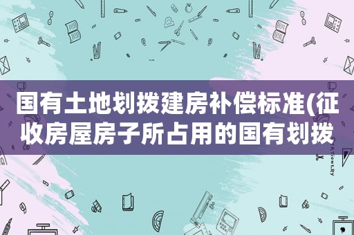 國有土地劃撥建房補償標準(征收房屋房子所占用的國有劃撥土地有補償嗎？)