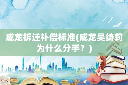 成龍拆遷補償標準(成龍吳綺莉為什么分手？)