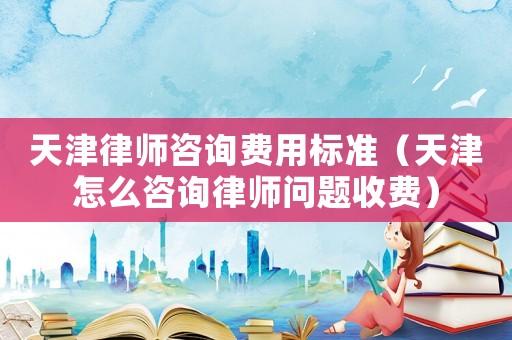 天津律師咨詢費用標準（天津怎么咨詢律師問題收費）