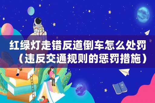 紅綠燈走錯反道倒車怎么處罰（違反交通規則的懲罰措施）