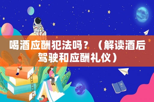 喝酒應酬犯法嗎？（解讀酒后駕駛和應酬禮儀）
