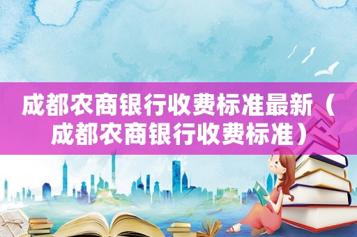成都農(nóng)商銀行收費標(biāo)準(zhǔn)最新（成都農(nóng)商銀行收費標(biāo)準(zhǔn)）