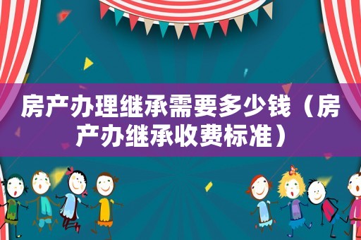 房產辦理繼承需要多少錢（房產辦繼承收費標準）