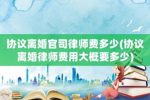 協議離婚官司律師費多少(協議離婚律師費用大概要多少)
