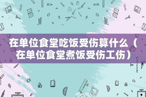 在單位食堂吃飯受傷算什么（在單位食堂煮飯受傷工傷）