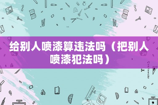給別人噴漆算違法嗎（把別人噴漆犯法嗎）