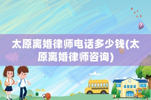太原離婚律師電話多少錢(太原離婚律師咨詢)