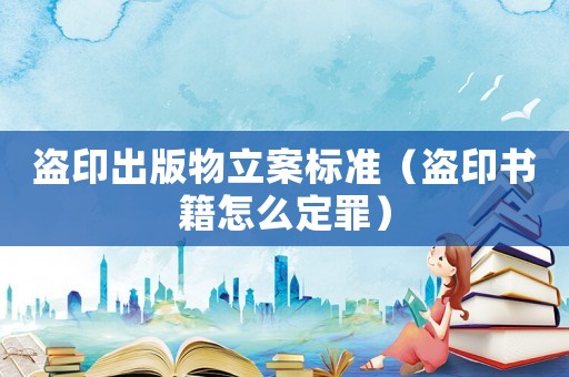 盜印出版物立案標準（盜印書籍怎么定罪）