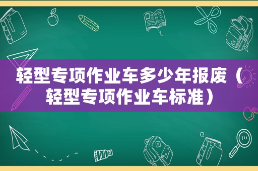 輕型專項作業車多少年報廢（輕型專項作業車標準）