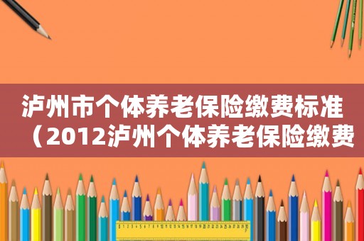 瀘州市個體養老保險繳費標準（2012瀘州個體養老保險繳費標準）