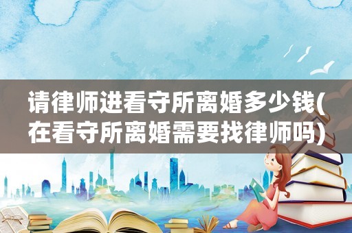 請律師進看守所離婚多少錢(在看守所離婚需要找律師嗎)